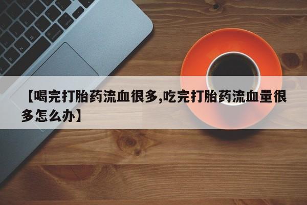 米非米索购买方式【喝完打胎药流血很多,吃完打胎药流血量很多怎么办】