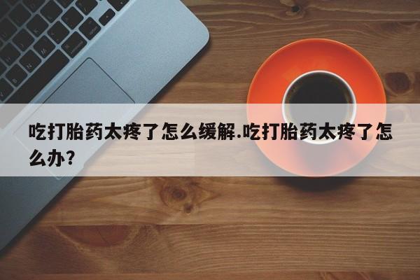 米非米索购买方式吃打胎药太疼了怎么缓解.吃打胎药太疼了怎么办？