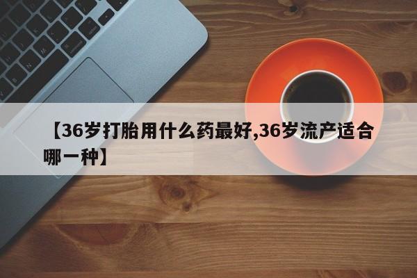 米非米索购买方式【36岁打胎用什么药最好,36岁流产适合哪一种】